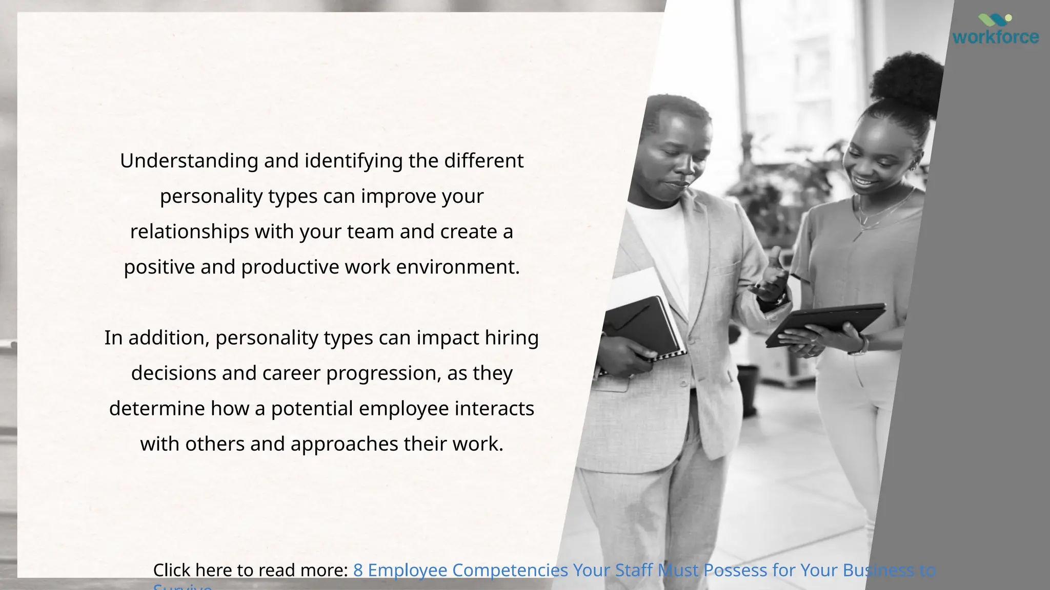 Understanding and identifying the different
personality types can improve your
relationships with your team and create a
positive and productive work environment.
In addition, personality types can impact hiring
decisions and career progression, as they
determine how a potential employee interacts
with others and approaches their work.
Click here to read more: 8 Employee Competencies Your Staff Must Possess for Your Business to
 