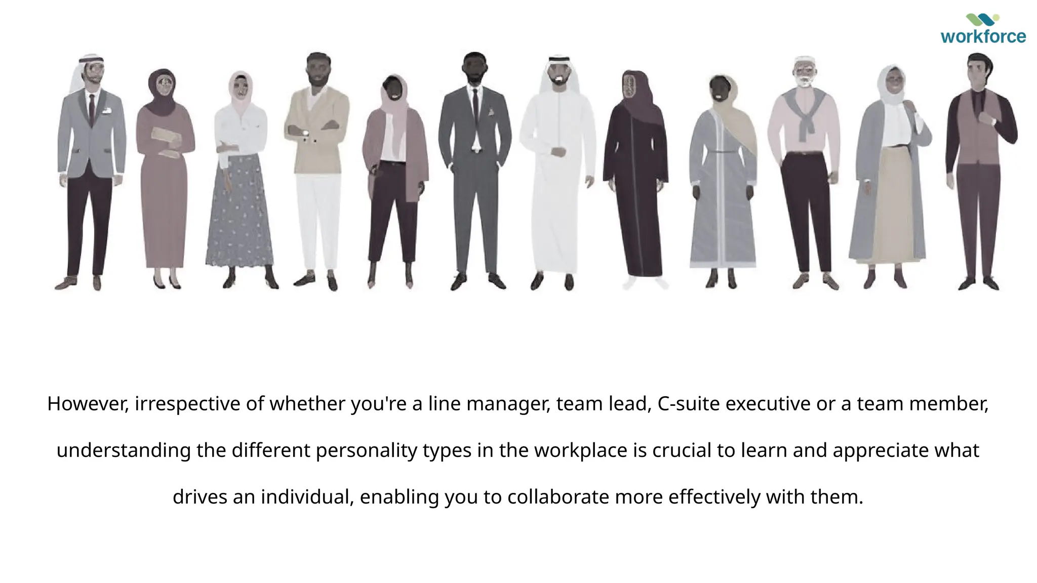 However, irrespective of whether you're a line manager, team lead, C-suite executive or a team member,
understanding the different personality types in the workplace is crucial to learn and appreciate what
drives an individual, enabling you to collaborate more effectively with them.
 