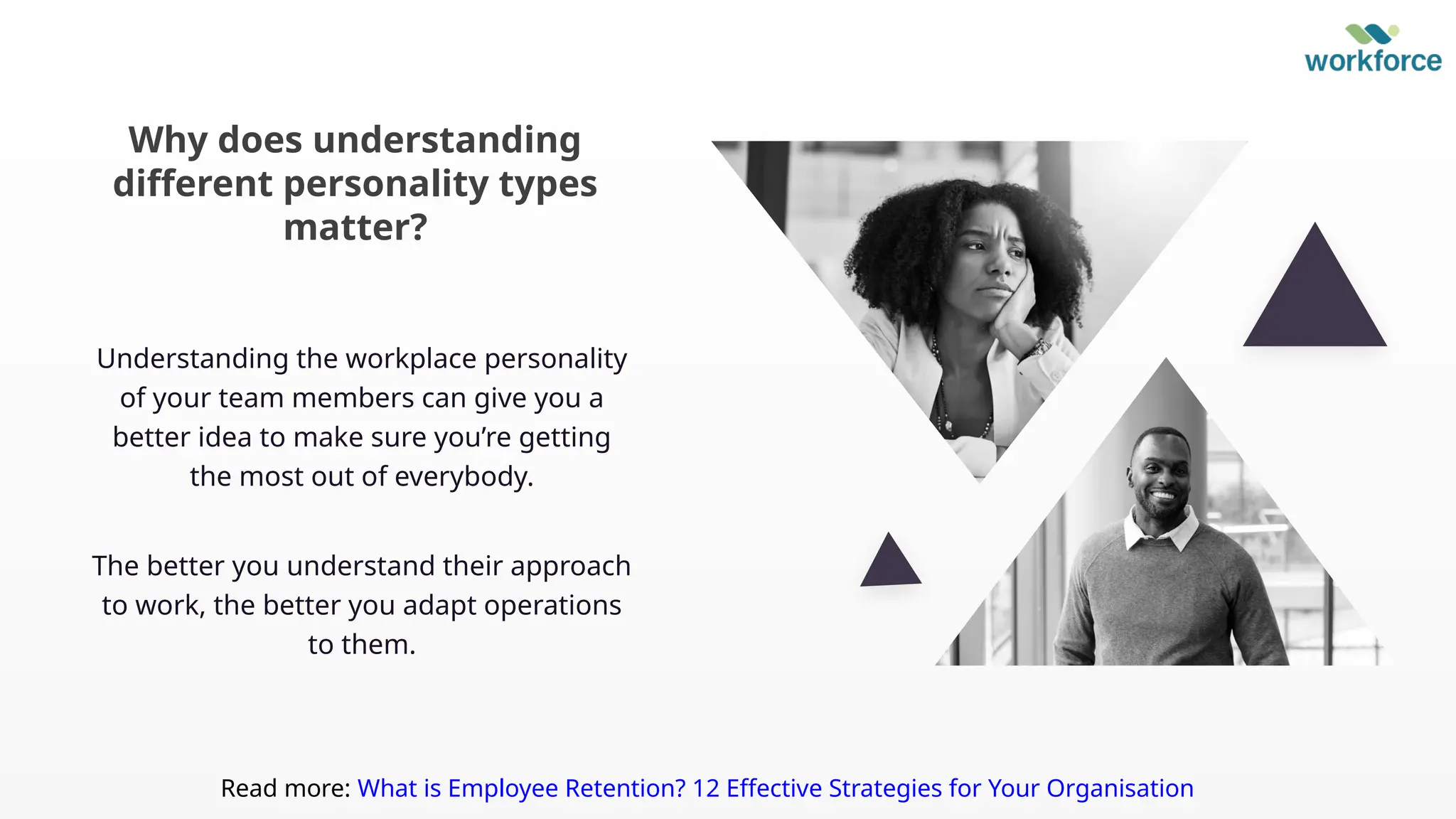 Understanding the workplace personality
of your team members can give you a
better idea to make sure you’re getting
the most out of everybody.
The better you understand their approach
to work, the better you adapt operations
to them.
Why does understanding
different personality types
matter?
Read more: What is Employee Retention? 12 Effective Strategies for Your Organisation
 