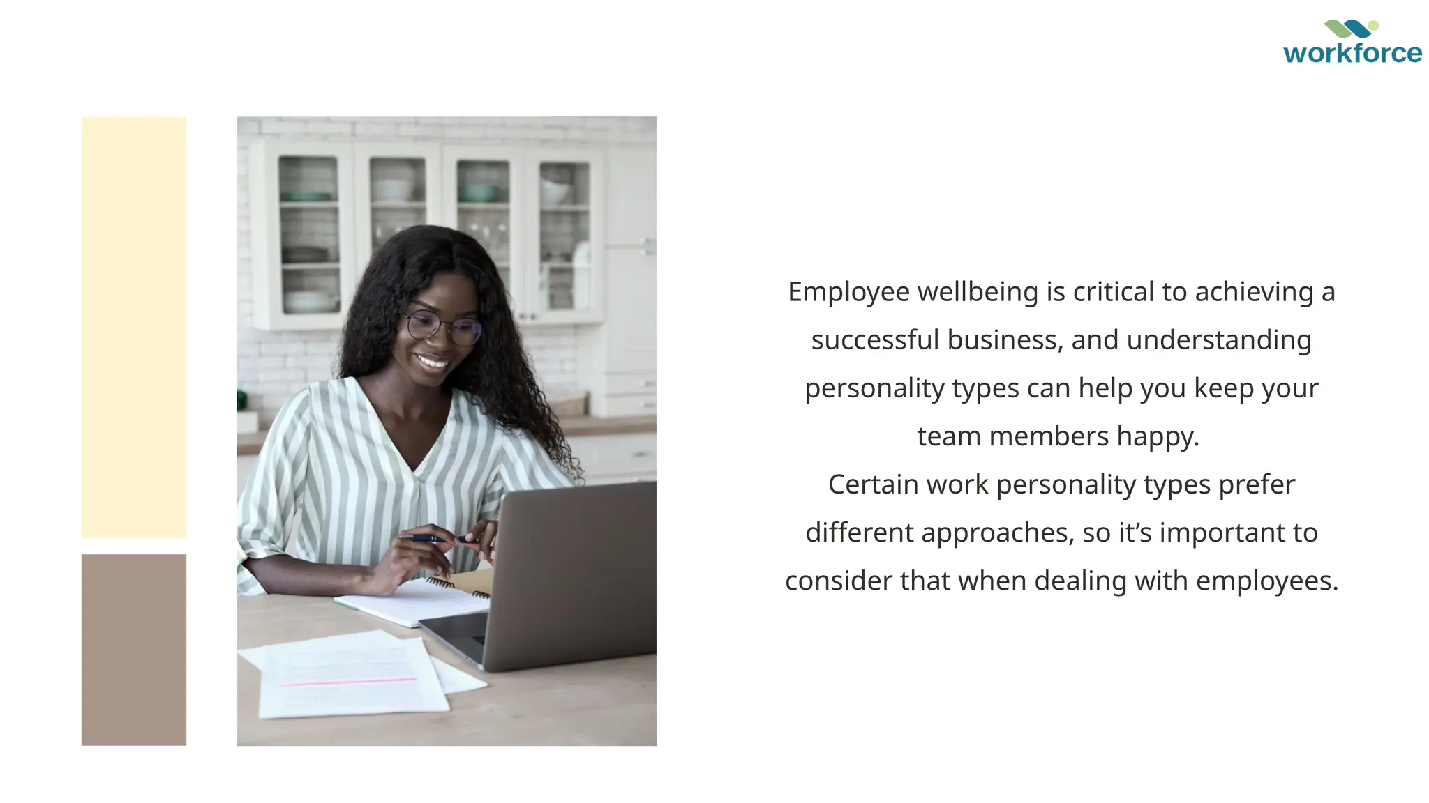 Employee wellbeing is critical to achieving a
successful business, and understanding
personality types can help you keep your
team members happy.
Certain work personality types prefer
different approaches, so it’s important to
consider that when dealing with employees.
 