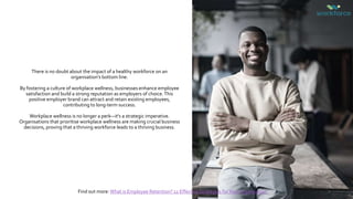 There is no doubt about the impact of a healthy workforce on an
organisation’s bottom line.
By fostering a culture of workplace wellness, businesses enhance employee
satisfaction and build a strong reputation as employers of choice.This
positive employer brand can attract and retain existing employees,
contributing to long-term success.
Workplace wellness is no longer a perk—it's a strategic imperative.
Organisations that prioritise workplace wellness are making crucial business
decisions, proving that a thriving workforce leads to a thriving business.
Find out more: What is Employee Retention? 12 Effective Strategies forYour Organisation
 