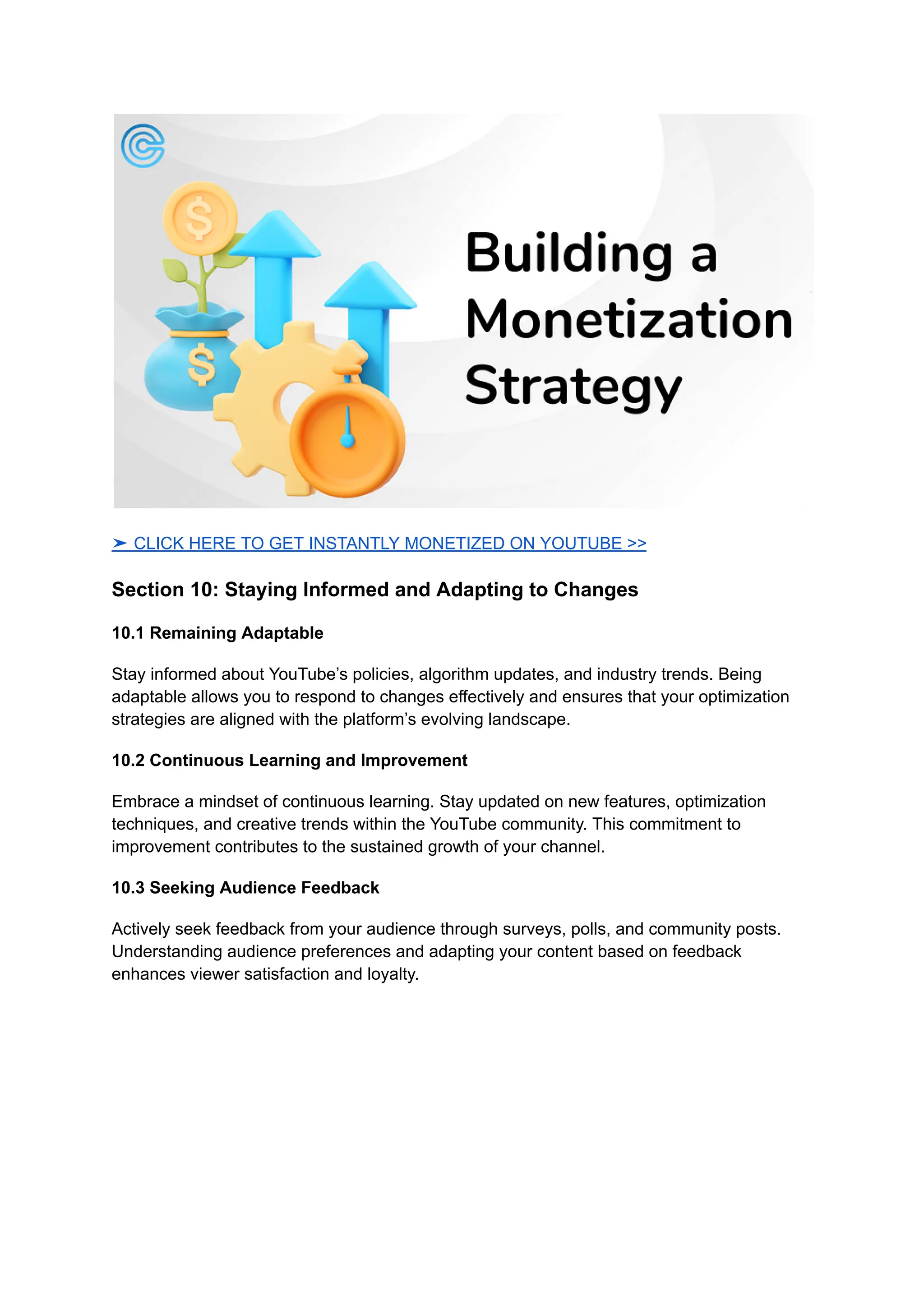 ➤ CLICK HERE TO GET INSTANTLY MONETIZED ON YOUTUBE >>
Section 10: Staying Informed and Adapting to Changes
10.1 Remaining Adaptable
Stay informed about YouTube’s policies, algorithm updates, and industry trends. Being
adaptable allows you to respond to changes effectively and ensures that your optimization
strategies are aligned with the platform’s evolving landscape.
10.2 Continuous Learning and Improvement
Embrace a mindset of continuous learning. Stay updated on new features, optimization
techniques, and creative trends within the YouTube community. This commitment to
improvement contributes to the sustained growth of your channel.
10.3 Seeking Audience Feedback
Actively seek feedback from your audience through surveys, polls, and community posts.
Understanding audience preferences and adapting your content based on feedback
enhances viewer satisfaction and loyalty.
 