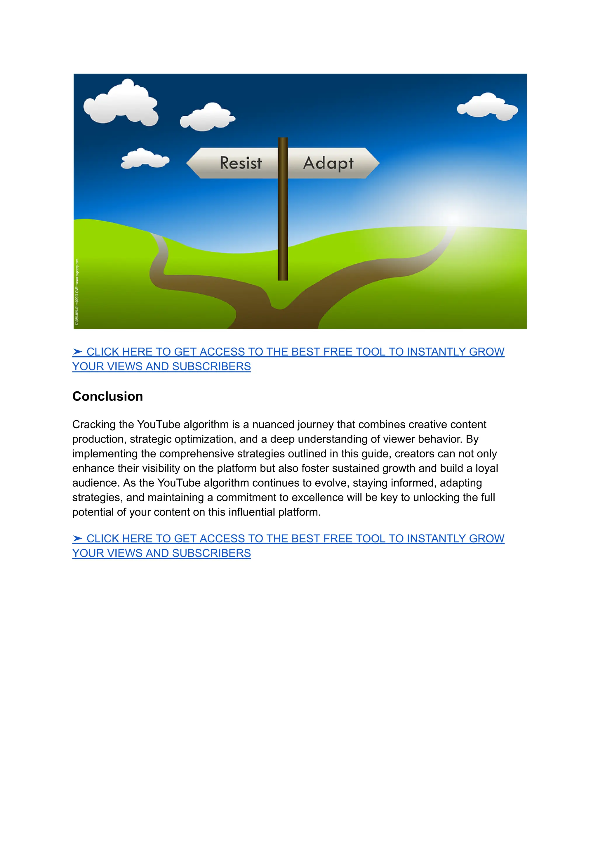 ➤ CLICK HERE TO GET ACCESS TO THE BEST FREE TOOL TO INSTANTLY GROW
YOUR VIEWS AND SUBSCRIBERS
Conclusion
Cracking the YouTube algorithm is a nuanced journey that combines creative content
production, strategic optimization, and a deep understanding of viewer behavior. By
implementing the comprehensive strategies outlined in this guide, creators can not only
enhance their visibility on the platform but also foster sustained growth and build a loyal
audience. As the YouTube algorithm continues to evolve, staying informed, adapting
strategies, and maintaining a commitment to excellence will be key to unlocking the full
potential of your content on this influential platform.
➤ CLICK HERE TO GET ACCESS TO THE BEST FREE TOOL TO INSTANTLY GROW
YOUR VIEWS AND SUBSCRIBERS
 