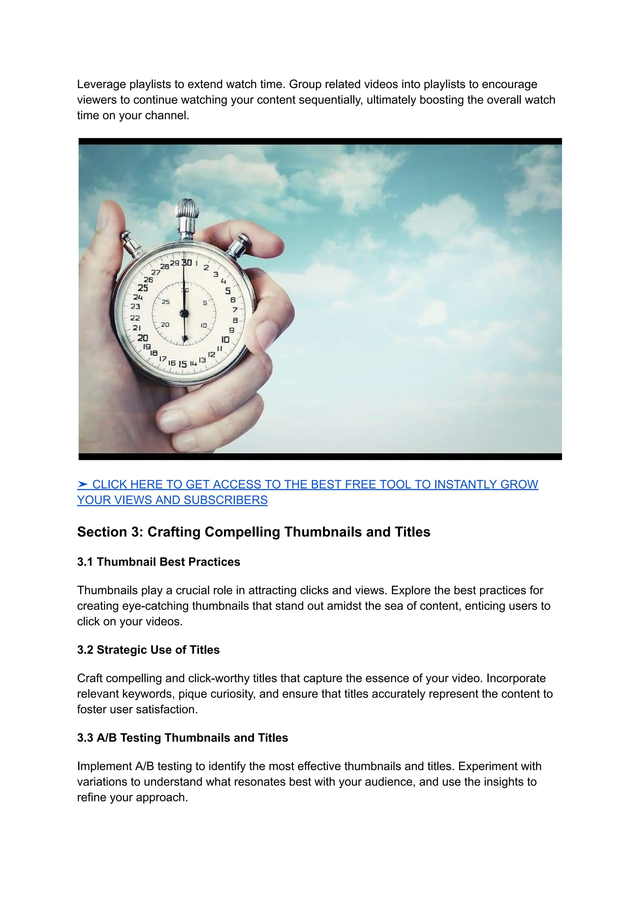 Leverage playlists to extend watch time. Group related videos into playlists to encourage
viewers to continue watching your content sequentially, ultimately boosting the overall watch
time on your channel.
➤ CLICK HERE TO GET ACCESS TO THE BEST FREE TOOL TO INSTANTLY GROW
YOUR VIEWS AND SUBSCRIBERS
Section 3: Crafting Compelling Thumbnails and Titles
3.1 Thumbnail Best Practices
Thumbnails play a crucial role in attracting clicks and views. Explore the best practices for
creating eye-catching thumbnails that stand out amidst the sea of content, enticing users to
click on your videos.
3.2 Strategic Use of Titles
Craft compelling and click-worthy titles that capture the essence of your video. Incorporate
relevant keywords, pique curiosity, and ensure that titles accurately represent the content to
foster user satisfaction.
3.3 A/B Testing Thumbnails and Titles
Implement A/B testing to identify the most effective thumbnails and titles. Experiment with
variations to understand what resonates best with your audience, and use the insights to
refine your approach.
 