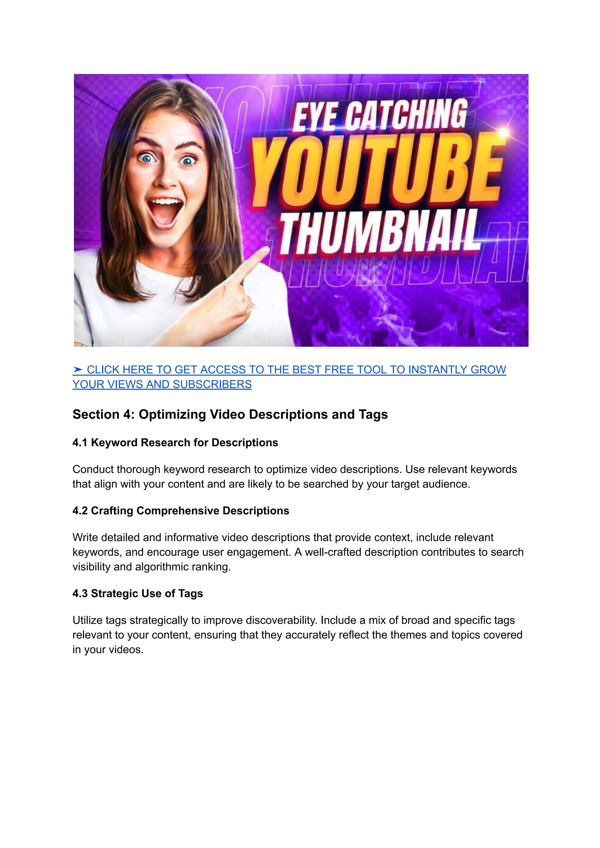 ➤ CLICK HERE TO GET ACCESS TO THE BEST FREE TOOL TO INSTANTLY GROW
YOUR VIEWS AND SUBSCRIBERS
Section 4: Optimizing Video Descriptions and Tags
4.1 Keyword Research for Descriptions
Conduct thorough keyword research to optimize video descriptions. Use relevant keywords
that align with your content and are likely to be searched by your target audience.
4.2 Crafting Comprehensive Descriptions
Write detailed and informative video descriptions that provide context, include relevant
keywords, and encourage user engagement. A well-crafted description contributes to search
visibility and algorithmic ranking.
4.3 Strategic Use of Tags
Utilize tags strategically to improve discoverability. Include a mix of broad and specific tags
relevant to your content, ensuring that they accurately reflect the themes and topics covered
in your videos.
 
