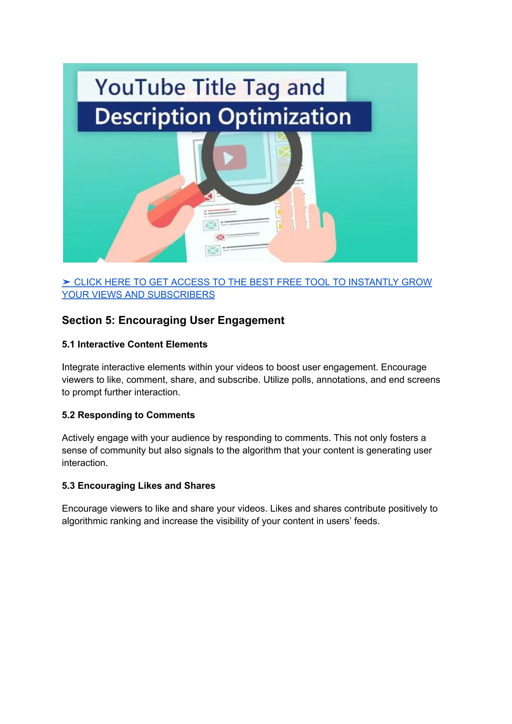 ➤ CLICK HERE TO GET ACCESS TO THE BEST FREE TOOL TO INSTANTLY GROW
YOUR VIEWS AND SUBSCRIBERS
Section 5: Encouraging User Engagement
5.1 Interactive Content Elements
Integrate interactive elements within your videos to boost user engagement. Encourage
viewers to like, comment, share, and subscribe. Utilize polls, annotations, and end screens
to prompt further interaction.
5.2 Responding to Comments
Actively engage with your audience by responding to comments. This not only fosters a
sense of community but also signals to the algorithm that your content is generating user
interaction.
5.3 Encouraging Likes and Shares
Encourage viewers to like and share your videos. Likes and shares contribute positively to
algorithmic ranking and increase the visibility of your content in users’ feeds.
 