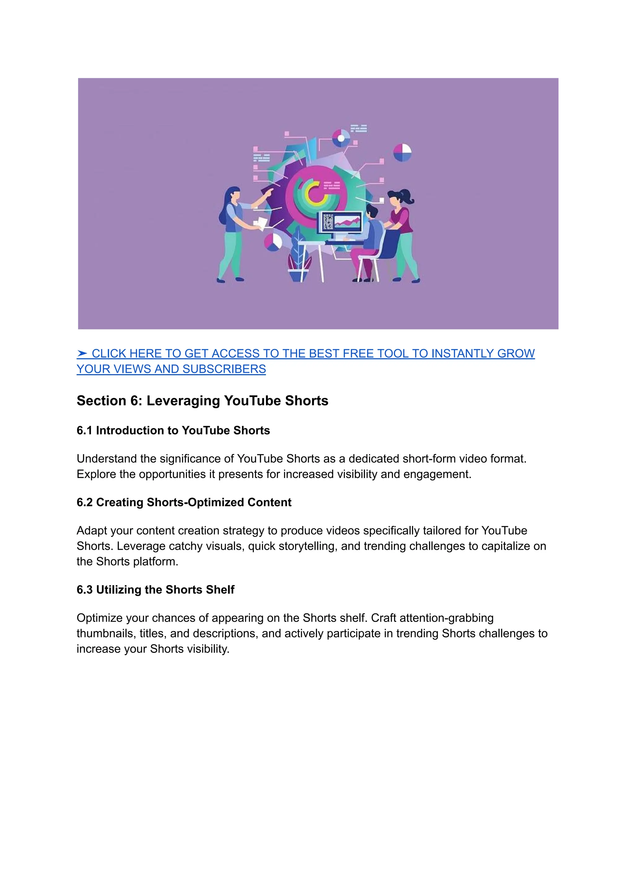 ➤ CLICK HERE TO GET ACCESS TO THE BEST FREE TOOL TO INSTANTLY GROW
YOUR VIEWS AND SUBSCRIBERS
Section 6: Leveraging YouTube Shorts
6.1 Introduction to YouTube Shorts
Understand the significance of YouTube Shorts as a dedicated short-form video format.
Explore the opportunities it presents for increased visibility and engagement.
6.2 Creating Shorts-Optimized Content
Adapt your content creation strategy to produce videos specifically tailored for YouTube
Shorts. Leverage catchy visuals, quick storytelling, and trending challenges to capitalize on
the Shorts platform.
6.3 Utilizing the Shorts Shelf
Optimize your chances of appearing on the Shorts shelf. Craft attention-grabbing
thumbnails, titles, and descriptions, and actively participate in trending Shorts challenges to
increase your Shorts visibility.
 