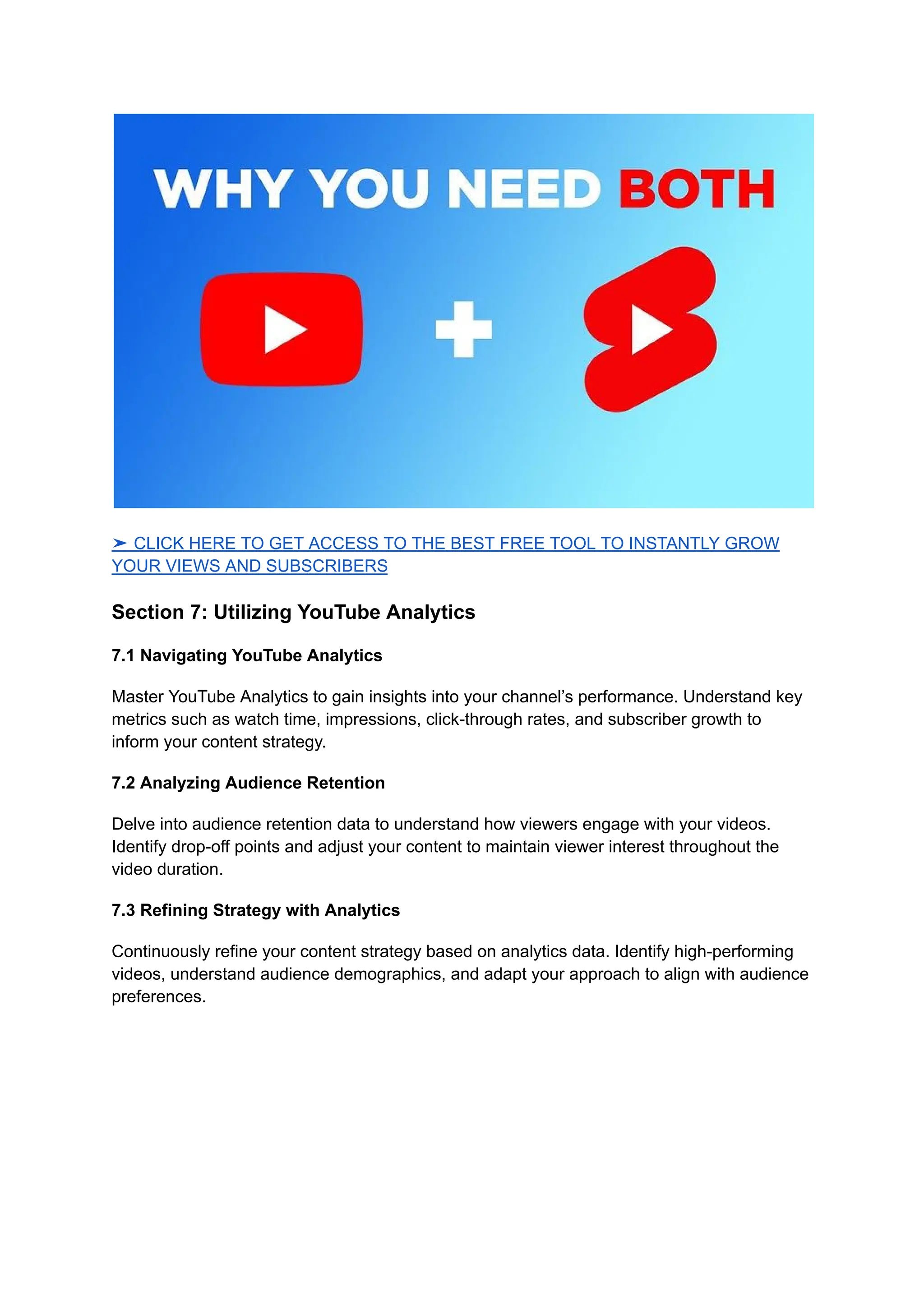 ➤ CLICK HERE TO GET ACCESS TO THE BEST FREE TOOL TO INSTANTLY GROW
YOUR VIEWS AND SUBSCRIBERS
Section 7: Utilizing YouTube Analytics
7.1 Navigating YouTube Analytics
Master YouTube Analytics to gain insights into your channel’s performance. Understand key
metrics such as watch time, impressions, click-through rates, and subscriber growth to
inform your content strategy.
7.2 Analyzing Audience Retention
Delve into audience retention data to understand how viewers engage with your videos.
Identify drop-off points and adjust your content to maintain viewer interest throughout the
video duration.
7.3 Refining Strategy with Analytics
Continuously refine your content strategy based on analytics data. Identify high-performing
videos, understand audience demographics, and adapt your approach to align with audience
preferences.
 