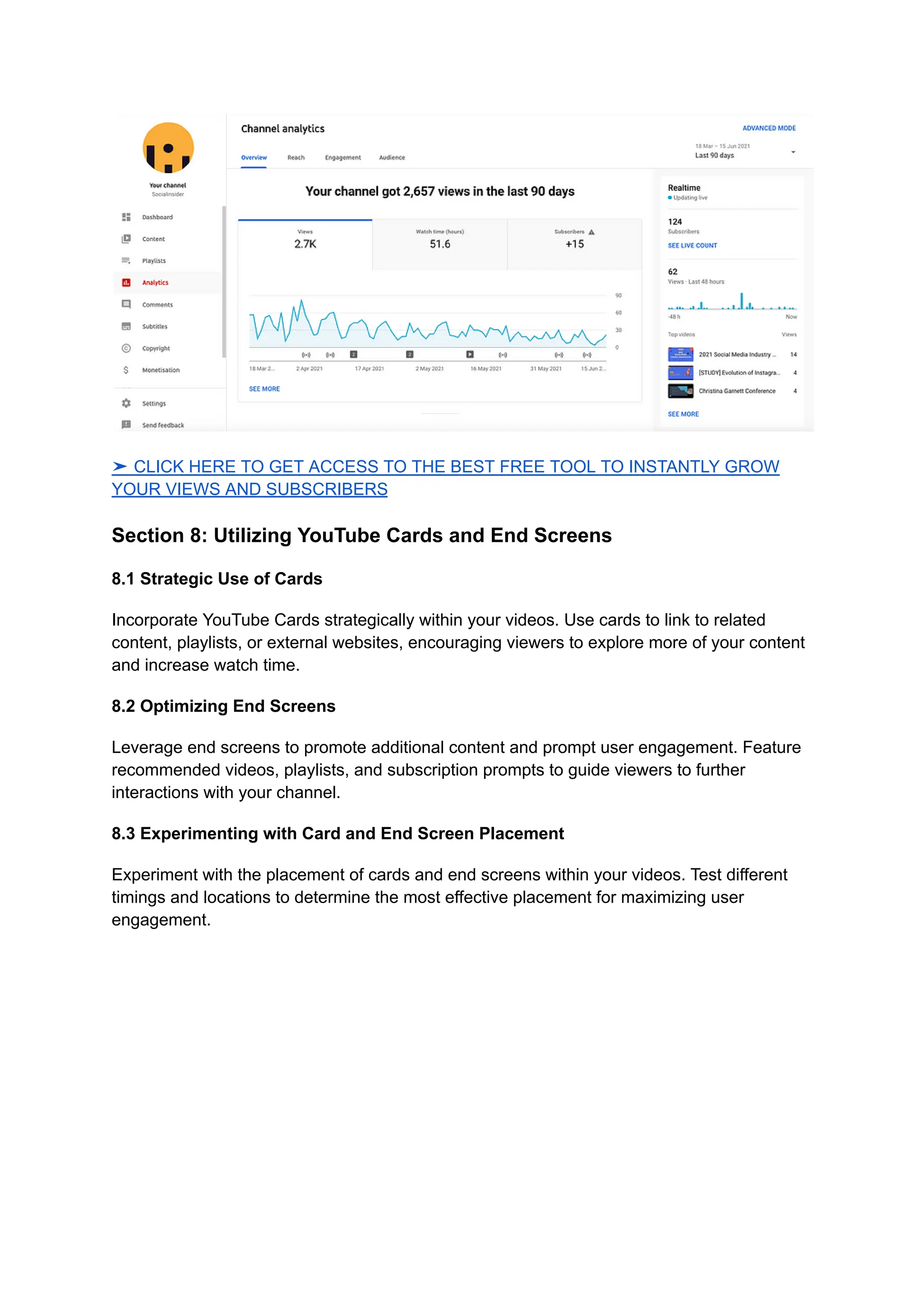 ➤ CLICK HERE TO GET ACCESS TO THE BEST FREE TOOL TO INSTANTLY GROW
YOUR VIEWS AND SUBSCRIBERS
Section 8: Utilizing YouTube Cards and End Screens
8.1 Strategic Use of Cards
Incorporate YouTube Cards strategically within your videos. Use cards to link to related
content, playlists, or external websites, encouraging viewers to explore more of your content
and increase watch time.
8.2 Optimizing End Screens
Leverage end screens to promote additional content and prompt user engagement. Feature
recommended videos, playlists, and subscription prompts to guide viewers to further
interactions with your channel.
8.3 Experimenting with Card and End Screen Placement
Experiment with the placement of cards and end screens within your videos. Test different
timings and locations to determine the most effective placement for maximizing user
engagement.
 