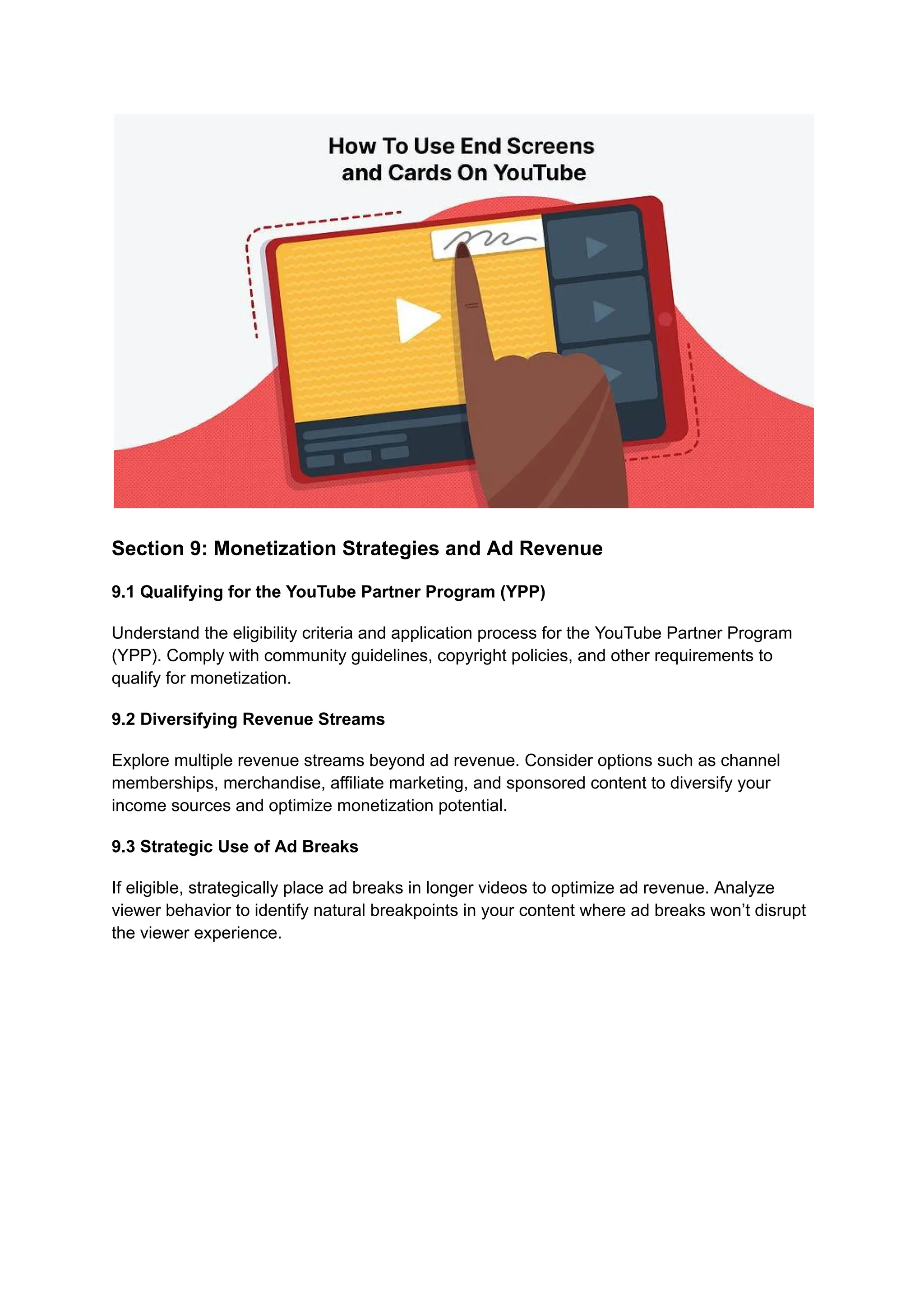 Section 9: Monetization Strategies and Ad Revenue
9.1 Qualifying for the YouTube Partner Program (YPP)
Understand the eligibility criteria and application process for the YouTube Partner Program
(YPP). Comply with community guidelines, copyright policies, and other requirements to
qualify for monetization.
9.2 Diversifying Revenue Streams
Explore multiple revenue streams beyond ad revenue. Consider options such as channel
memberships, merchandise, affiliate marketing, and sponsored content to diversify your
income sources and optimize monetization potential.
9.3 Strategic Use of Ad Breaks
If eligible, strategically place ad breaks in longer videos to optimize ad revenue. Analyze
viewer behavior to identify natural breakpoints in your content where ad breaks won’t disrupt
the viewer experience.
 
