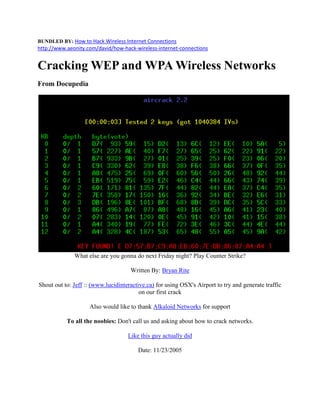 BUNDLED BY: How to Hack Wireless Internet Connections
http://www.aeonity.com/david/how-hack-wireless-internet-connections


Cracking WEP and WPA Wireless Networks
From Docupedia




              What else are you gonna do next Friday night? Play Counter Strike?

                                     Written By: Bryan Rite

Shout out to: Jeff :: (www.lucidinteractive.ca) for using OSX's Airport to try and generate traffic
                                         on our first crack

                    Also would like to thank Alkaloid Networks for support

           To all the noobies: Don't call us and asking about how to crack networks.

                                    Like this guy actually did

                                        Date: 11/23/2005
 