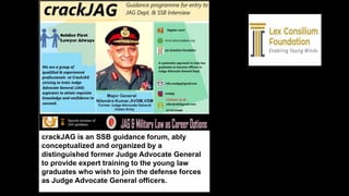 crackJAG is an SSB guidance forum, ably
conceptualized and organized by a
distinguished former Judge Advocate General
to provide expert training to the young law
graduates who wish to join the defense forces
as Judge Advocate General officers.
 