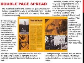 DOUBLE PAGE SPREAD
The colour scheme on this page is
very bold compared to the cover
and contents. It is discussing a
local topic relating to the fact that
this is a regional magazine.
They have used large and
important images of children and
protests. The
images
combined
probably cover
around 2/3 of
the page which
I like because it
makes all of the
writing a lot
less
overwhelming
than it could be.
The bright orange contrasts with the darker
circumstances of the images. This brings
up the tone but not so much as to be overly
bright.
The text is long and separated in to columns and
the beginning and end is highlighted in white
making it easier for the reader to know where to
look.
The masthead is short and snappy, not giving much away
but just enough to force you to want to read more. I like this
as not often do people side with kids, making this a slightly
controversial heading.
2/4 of the images are
in black and white to
represent how this
was an old fashioned
problem and we
should be more
advanced than to
have these issues. I
like the usage of this
are their target group
is middle-young
people around 20-25
meaning they would
get the subliminal
black and white
reference.
 