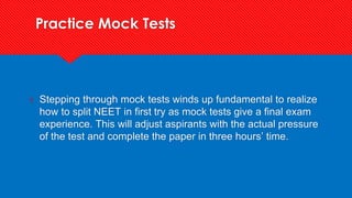 Practice Mock Tests
? Stepping through mock tests winds up fundamental to realize
how to split NEET in first try as mock tests give a final exam
experience. This will adjust aspirants with the actual pressure
of the test and complete the paper in three hours’ time.
 