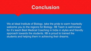 Conclusion
We at Ideal Institute of Biology, take the pride to warm heartedly
welcome you to the regions for Biology. IIB Team is well known
for it’s teach Best Medical Coaching in India in styles and friendly
approach towards the students. IIB is proud to trained the
students and helping them in achieving their dreams.
 