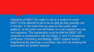 ? Aspirants of NEET UG ought to set up a system to crack
NEET in first attempt so as to do as well as they possibly can
in the test. In the event that we pass by the earlier year
patterns, at that point one will barely run over toppers who are
not beginners. The explanation must be that the NEET UG
schedule is comparative with the Class 11 and 12 prospectus
of Physics, Chemistry and Biology. NEET toppers trust in
heightening the planning in a smarter way and not evading the
examination for another session.
 