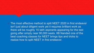 ? The most effective method to split NEET 2020 in first endeavor
isn’t just about diligent work yet it requires brilliant work as
there will be roughly 15 lakh aspirants appearing for the test
going after simply near 90,000 seats. IIB Nanded one of the
best coaching classes for NEET brings tips and tricks to
realize how to split NEET in first endeavor.
 