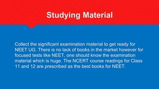 Studying Material
? Collect the significant examination material to get ready for
NEET UG. There is no lack of books in the market however for
focused tests like NEET, one should know the examination
material which is huge. The NCERT course readings for Class
11 and 12 are prescribed as the best books for NEET.
 