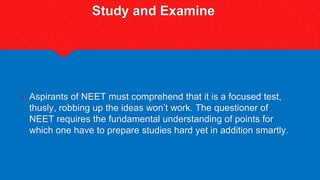 Study and Examine
? Aspirants of NEET must comprehend that it is a focused test,
thusly, robbing up the ideas won’t work. The questioner of
NEET requires the fundamental understanding of points for
which one have to prepare studies hard yet in addition smartly.
 