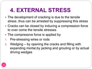 4. EXTERNAL STRESS
 The development of cracking is due to the tensile
stress ,thus can be arrested by suppressing this stress
 Cracks can be closed by inducing a compression force
to over come the tensile stresses
 The compressive force is applied by
1. Pre-stressing wires or rods
2. Wedging – by opening the cracks and filling with
expanding mortar,by jacking and grouting or by actual
driving wedges
12
 
