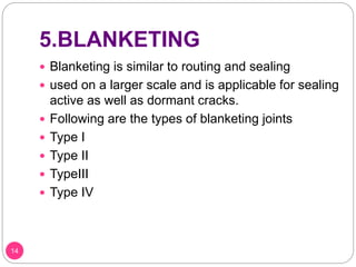 5.BLANKETING
 Blanketing is similar to routing and sealing
 used on a larger scale and is applicable for sealing
active as well as dormant cracks.
 Following are the types of blanketing joints
 Type I
 Type II
 TypeIII
 Type IV
14
 