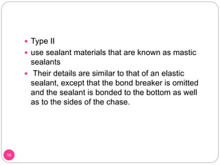  Type II
 use sealant materials that are known as mastic
sealants
 Their details are similar to that of an elastic
sealant, except that the bond breaker is omitted
and the sealant is bonded to the bottom as well
as to the sides of the chase.
16
 