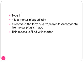  Type III
 It is a mortar plugged joint
 A recess in the form of a trapezoid to accomodate
the mortar plug is made
 This recess is filled with mortar
17
 