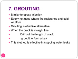 7. GROUTING
 Similar to epoxy injection
 Epoxy not used where fire resistance and cold
weather
 Grouting is effective alternative
 When the crack is straight line
 Drill out the length of crack
 grout it to form a key
 This method is effective in stopping water leaks
21
 