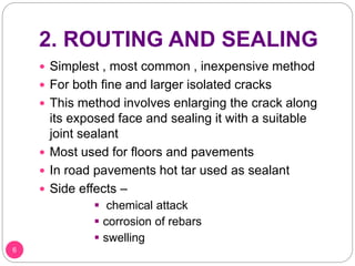 2. ROUTING AND SEALING
 Simplest , most common , inexpensive method
 For both fine and larger isolated cracks
 This method involves enlarging the crack along
its exposed face and sealing it with a suitable
joint sealant
 Most used for floors and pavements
 In road pavements hot tar used as sealant
 Side effects –
 chemical attack
 corrosion of rebars
 swelling
6
 