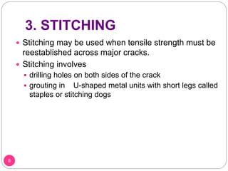 3. STITCHING
 Stitching may be used when tensile strength must be
reestablished across major cracks.
 Stitching involves
 drilling holes on both sides of the crack
 grouting in U-shaped metal units with short legs called
staples or stitching dogs
8
 