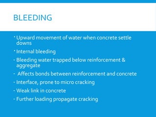 BLEEDING
 Upward movement of water when concrete settle
downs
 Internal bleeding
- Bleeding water trapped below reinforcement &
aggregate
- Affects bonds between reinforcement and concrete
- Interface, prone to micro cracking
- Weak link in concrete
- Further loading propagate cracking
 