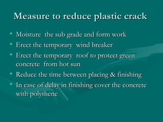 Measure to reduce plastic crackMeasure to reduce plastic crack
• Moisture the sub grade and form workMoisture the sub grade and form work
• Erect the temporary wind breakerErect the temporary wind breaker
• Erect the temporary roof to protect greenErect the temporary roof to protect green
concrete from hot sunconcrete from hot sun
• Reduce the time between placing & finishingReduce the time between placing & finishing
• In case of delay in finishing cover the concreteIn case of delay in finishing cover the concrete
with polythenewith polythene
 