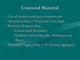 Unsound MaterialUnsound Material
• Use of crushed sand very common nowUse of crushed sand very common now
• Amount of dust (<75 micron): Very highAmount of dust (<75 micron): Very high
• Presence of excess dust :Presence of excess dust :
- Causes crack formation- Causes crack formation
- Interfere with setting time, Shrinkage and- Interfere with setting time, Shrinkage and
BondBond
• Maximum %age of fine = 3% (Coarse aggregate)Maximum %age of fine = 3% (Coarse aggregate)
 