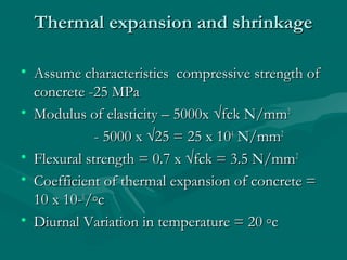 Thermal expansion and shrinkageThermal expansion and shrinkage
• Assume characteristics compressive strength ofAssume characteristics compressive strength of
concrete -25 MPaconcrete -25 MPa
• Modulus of elasticity – 5000x √fck N/mmModulus of elasticity – 5000x √fck N/mm22
- 5000 x √25 = 25 x 10- 5000 x √25 = 25 x 1044
N/mmN/mm22
• Flexural strength = 0.7 x √fck = 3.5 N/mmFlexural strength = 0.7 x √fck = 3.5 N/mm22
• Coefficient of thermal expansion of concrete =Coefficient of thermal expansion of concrete =
10 x 10-10 x 10-66
/◦c/◦c
• Diurnal Variation in temperature = 20 ◦cDiurnal Variation in temperature = 20 ◦c
 