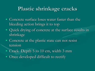 Plastic shrinkage cracks Concrete surface loses water faster than the bleeding action brings it to top Quick drying of concrete at the surface results in shrinkage Concrete at the plastic state can not resist tension  Crack  Depth 5 to 10 cm, width 3 mm Once developed difficult to rectify 