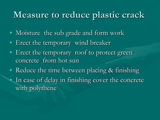 Measure to reduce plastic crack  Moisture  the sub grade and form work Erect the temporary  wind breaker Erect the temporary  roof to protect green concrete  from hot sun Reduce the time between placing & finishing In case of delay in finishing cover the concrete with polythene 