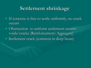 Settlement shrinkage  If concrete is free to settle uniformly, no crack occurs Obstruction  to uniform settlement creates voids/cracks (Reinforcement/Aggregate) Settlement crack (common in deep beam)  