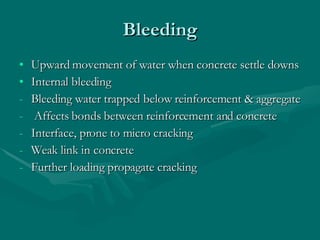 Bleeding Upward movement of water when concrete settle downs Internal bleeding Bleeding water trapped below reinforcement & aggregate Affects bonds between reinforcement and concrete  Interface, prone to micro cracking Weak link in concrete Further loading propagate cracking  