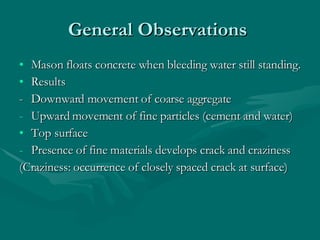 General Observations  Mason floats concrete when bleeding water still standing. Results  - Downward movement of coarse aggregate Upward movement of fine particles (cement and water) Top surface  Presence of fine materials develops crack and craziness  (Craziness: occurrence of closely spaced crack at surface)  