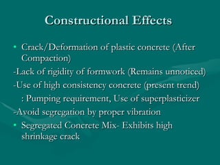 Constructional Effects  Crack/Deformation of plastic concrete (After Compaction) -Lack of rigidity of formwork (Remains unnoticed)  -Use of high consistency concrete (present trend) : Pumping requirement, Use of superplasticizer -Avoid segregation by proper vibration Segregated Concrete Mix- Exhibits high shrinkage crack 