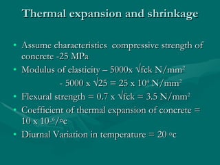 Thermal expansion and shrinkage Assume characteristics  compressive strength of concrete -25 MPa Modulus of elasticity – 5000x √fck N/mm 2   - 5000 x √25 = 25 x 10 4  N/mm 2 Flexural strength = 0.7 x √fck = 3.5 N/mm 2 Coefficient of thermal expansion of concrete = 10 x 10- 6 /◦c Diurnal Variation in temperature = 20 ◦c 
