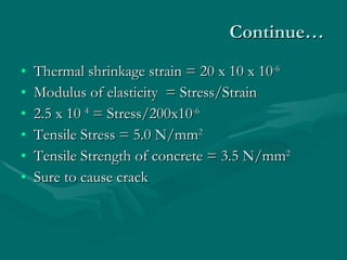 Continue… Thermal shrinkage strain = 20 x 10 x 10 -6 Modulus of elasticity  = Stress/Strain 2.5 x 10  4  = Stress/200x10 -6 Tensile Stress = 5.0 N/mm 2 Tensile Strength of concrete = 3.5 N/mm 2 Sure to cause crack  