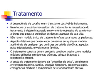Tratamento A dependência de cocaína é um transtorno passível de tratamento. Nem todos os usuários necessitam de tratamento. A necessidade do tratamento é determinada pelo envolvimento obsessivo do sujeito com a droga que passa a prejudicar os demais aspectos de sua vida.  Não há um modelo único de tratamento eficaz para todos os pacientes. Aspectos básicos que devem estar presentes em qualquer modelo: abstinência de qualquer tipo de droga ou bebida alcoólica, aspectos psico-educacionais, envolvimento familiar. O tratamento consiste de um processo contínuo, assim como modelos médicos utilizados em doenças crônicas, tal qual Diabetes e hipertensão arterial. A busca do tratamento decorre da "situações de crise", geralmente envolvendo trabalho, família, situação financeira, problemas legais, emergências médicas e rompimento de relacionamento afetivo. 