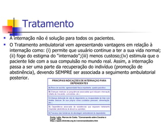 Tratamento A internação não é solução para todos os pacientes.  O Tratamento ambulatorial vem apresentando vantagens em relação à internação como: (i) permite que usuário continue a ter a sua vida normal; (ii) foge do estigma do “internado”;(iii) menos custoso;(iv) estimula que o paciente lide com a sua compulsão no mundo real. Assim, a internação passa a ser uma parte da recuperação do indivíduo (promoção de abstinência), devendo SEMPRE ser associada a seguimento ambulatorial posterior.  Fonte: Leite. Marcos da Costa. “Conversando sobre Cocaína e Crack”. Site: http://apad.clickvida.org.br/conversandosobre.htm 