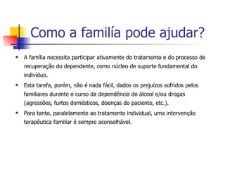 Como a familía pode ajudar? A família necessita participar ativamente do tratamento e do processo de recuperação do dependente, como núcleo de suporte fundamental do indivíduo.  Esta tarefa, porém, não é nada fácil, dados os prejuízos sofridos pelos familiares durante o curso da dependência do álcool e/ou drogas (agressões, furtos domésticos, doenças do paciente, etc.).  Para tanto, paralelamente ao tratamento individual, uma intervenção terapêutica familiar é sempre aconselhável.  