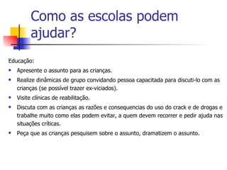 Como as escolas podem ajudar? Educação: Apresente o assunto para as crianças. Realize dinâmicas de grupo convidando pessoa capacitada para discuti-lo com as crianças (se possível trazer ex-viciados). Visite clínicas de reabilitação. Discuta com as crianças as razões e consequencias do uso do crack e de drogas e trabalhe muito como elas podem evitar, a quem devem recorrer e pedir ajuda nas situações críticas. Peça que as crianças pesquisem sobre o assunto, dramatizem o assunto. 