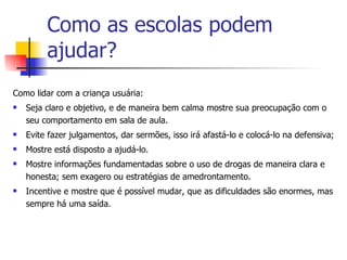 Como as escolas podem ajudar? Como lidar com a criança usuária: Seja claro e objetivo, e de maneira bem calma mostre sua preocupação com o seu comportamento em sala de aula. Evite fazer julgamentos, dar sermões, isso irá afastá-lo e colocá-lo na defensiva; Mostre está disposto a ajudá-lo. Mostre informações fundamentadas sobre o uso de drogas de maneira clara e honesta; sem exagero ou estratégias de amedrontamento. Incentive e mostre que é possível mudar, que as dificuldades são enormes, mas sempre há uma saída. 