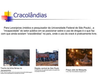 Cracolândias Para Laranjeiras (médico e pesquisador da Universidade Federal de São Paulo) , a “incapacidade” do setor público em se posicionar sobre o uso de drogas é o que faz com que ainda existam “cracolândias” no país, onde o uso do crack é praticamente livre. Trecho da linha férrea no Jacarezinho Fonte: http://g1.globo.com/rio-de-janeiro/noticia/2010/09/imagem-mostra-nova-cracolandia-no-suburbio-do-rio.html Região central de São Paulo Fonte:colunas.cbn.globoradio.globo.com/platb/miltonjung/tag/cracolandia/  Praça Júlio de Mesquita,  Fonte: http://narcodialetica.blogspot.com/ 