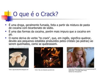 O que é o Crack? É uma droga, geralmente fumada, feita a partir da mistura de pasta de cocaína com bicarbonato de sódio.  É uma das formas da cocaína, porém mais impura que a cocaína em pó.  O nome deriva do verbo "to crack", que, em inglês, significa quebrar, devido aos pequenos estalidos produzidos pelos cristais (as pedras) ao serem queimados, como se quebrassem. Fonte: segurancatocantina.blogspot.com  Fonte:http://blog.clickgratis.com.br/moniquemachado/347654/Crack+-+A+Droga+Mais+Acess%EDvel+do+Mercado.html Fonte: http://pt.wikipedia.org/wiki/Crack 