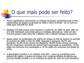 O que mais pode ser feito? Houve significativo crescimento no número de presos condenados por crimes relacionados às drogas no período de 2005 a 2010 no Brasil - de 31.520 em 2005 para 100.648 em 2010.  Existiam 473.626 presos entre homens e mulheres em 2009 no país, além de 671.078 indivíduos cumprindo pena ou medidas alternativas. Cada um dos 473.626 presos custa entre R$ 1.800,00 a R$ 3.300,00 mensais ao governo. Dados sobre os condenados por tráfico de drogas no Rio de Janeiro no período de outubro de 2006 a maio de 2008. Segundo a pesquisa, 66,4% são primários; 91,9% foram presos em flagrante; 60,8% foram presos sozinhos; 65,4% respondem somente por tráfico (sem associação ou quadrilha); 15,8% estão em concurso com associação e 14,1% estão em concurso com posse de arma. A abordagem punitiva é um método mais fácil - varre-se o problema para debaixo do tapete. A guerra às drogas vem custando bilhões de dólares por ano aos Estados Unidos e é um fracasso do ponto de vista do custo-benefício. 